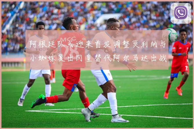 阿根廷队或迎来首发调整莫利纳与小蜘蛛复出冈皇替代阿尔马达出战