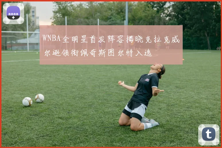 WNBA全明星首发阵容揭晓克拉克威尔逊领衔佩奇斯图尔特入选