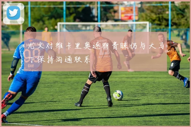 尤文对维卡里奥逐渐青睐仍与大马丁保持沟通联系