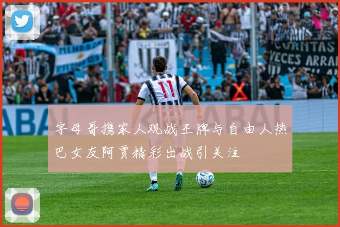 字母哥携家人观战王牌与自由人热巴女友阿贾精彩出战引关注