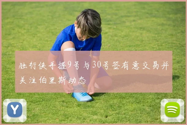 独行侠手握9号与30号签有意交易并关注伯里斯动态