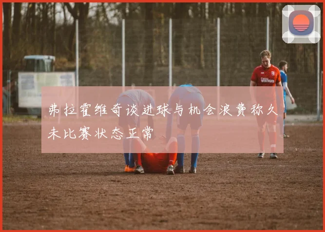 弗拉霍维奇谈进球与机会浪费称久未比赛状态正常