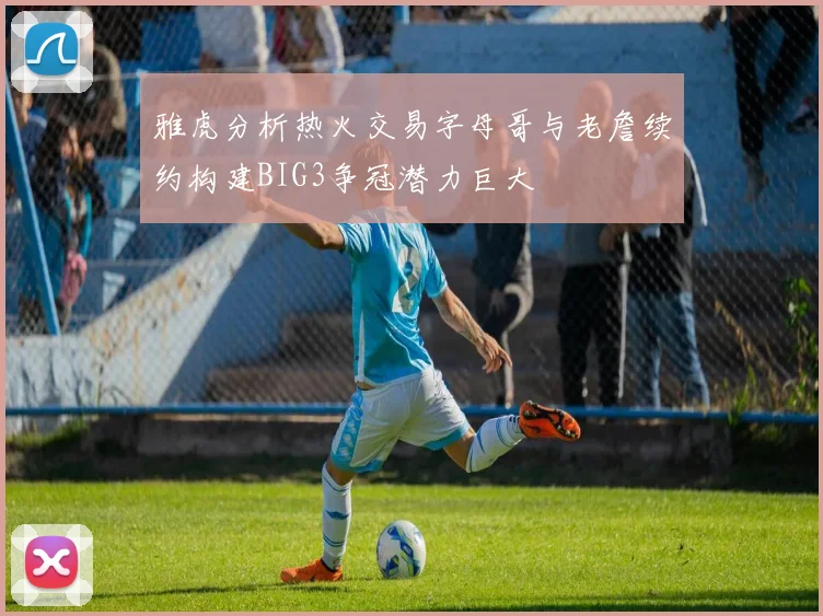 雅虎分析热火交易字母哥与老詹续约构建BIG3争冠潜力巨大