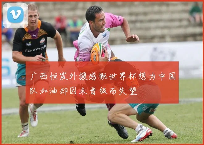 广西恒宸外援感慨世界杯想为中国队加油却因未晋级而失望
