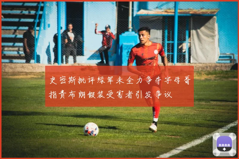 史密斯批评绿军未全力争夺字母哥指责布朗假装受害者引发争议