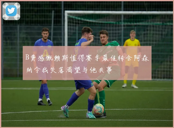 B费感慨赖斯值得赛季最佳转会阿森纳令我失落渴望与他共事