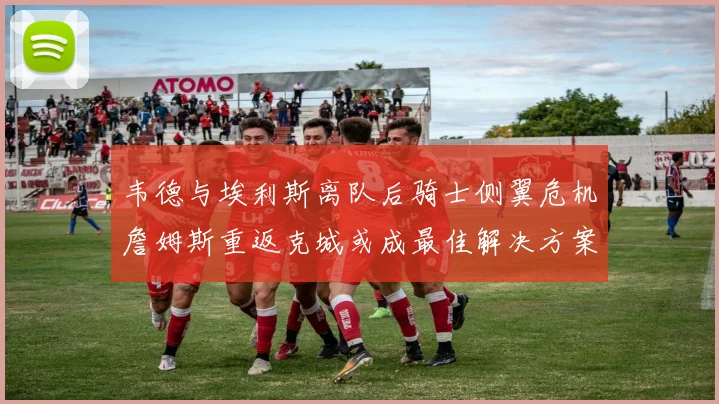 韦德与埃利斯离队后骑士侧翼危机詹姆斯重返克城或成最佳解决方案