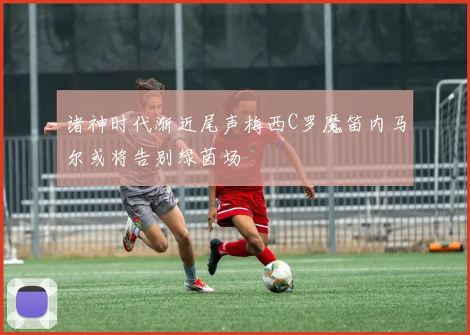 诸神时代渐近尾声梅西C罗魔笛内马尔或将告别绿茵场