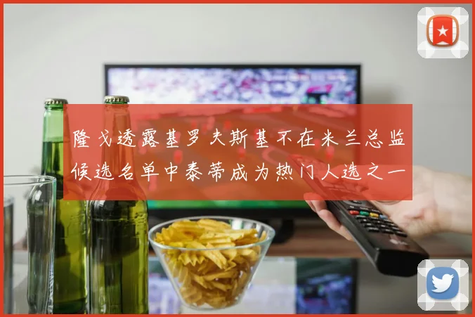 隆戈透露基罗夫斯基不在米兰总监候选名单中泰蒂成为热门人选之一