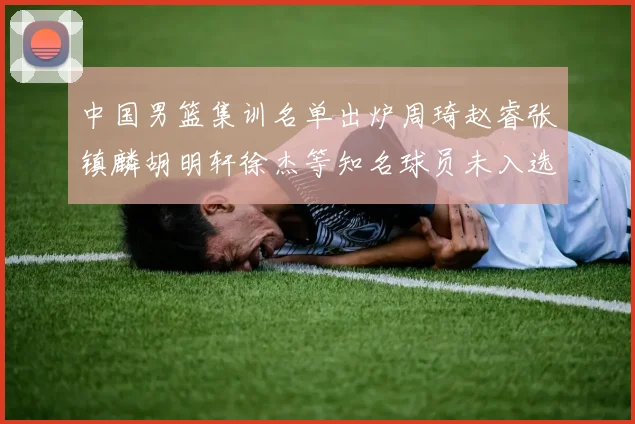 中国男篮集训名单出炉周琦赵睿张镇麟胡明轩徐杰等知名球员未入选