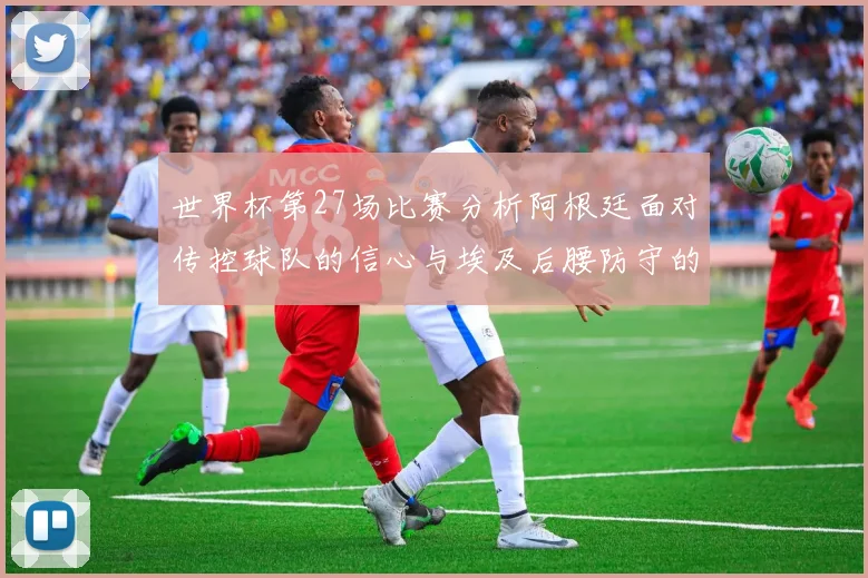 世界杯第27场比赛分析阿根廷面对传控球队的信心与埃及后腰防守的隐患