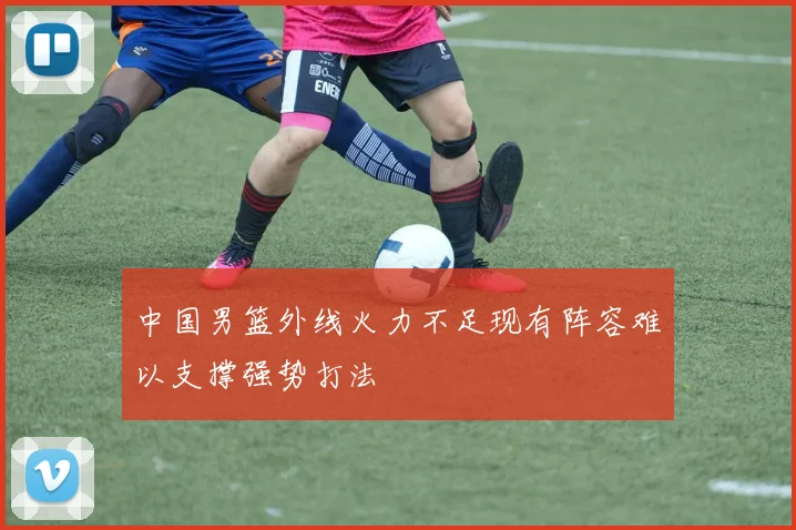 中国男篮外线火力不足现有阵容难以支撑强势打法