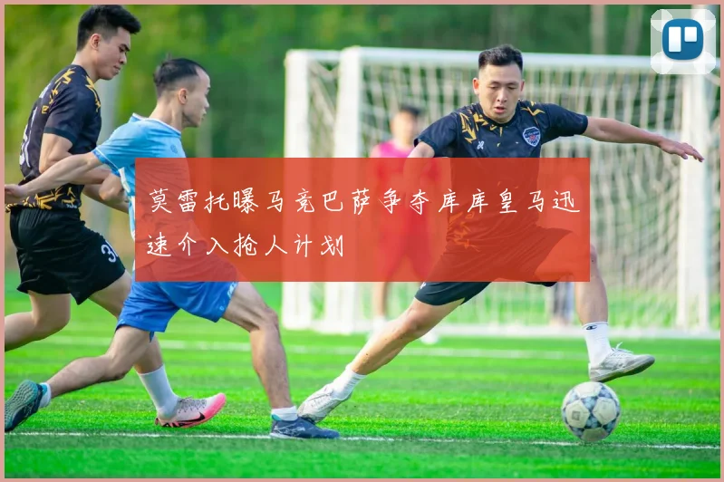 莫雷托曝马竞巴萨争夺库库皇马迅速介入抢人计划