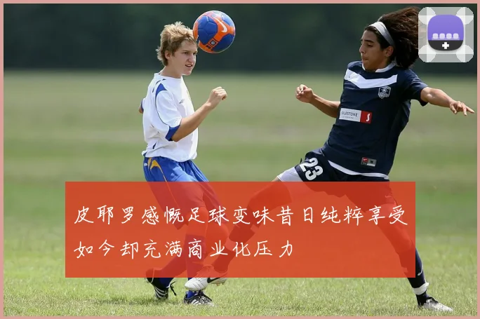 皮耶罗感慨足球变味昔日纯粹享受如今却充满商业化压力