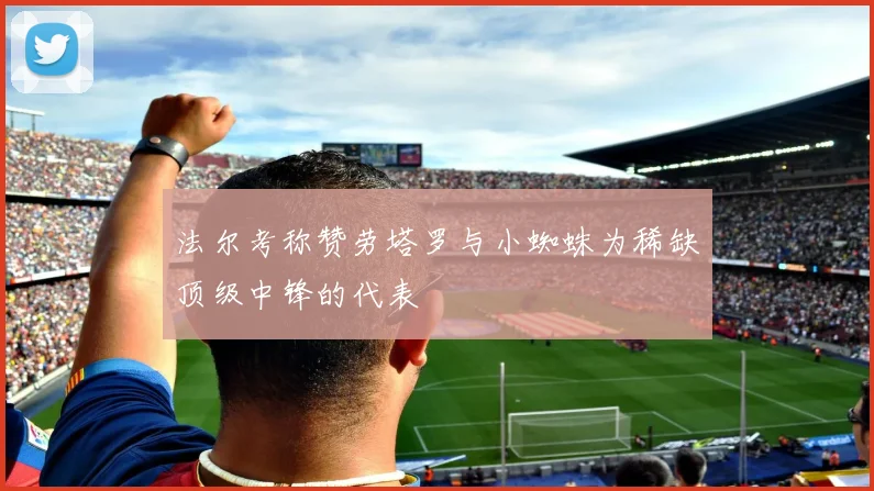 法尔考称赞劳塔罗与小蜘蛛为稀缺顶级中锋的代表