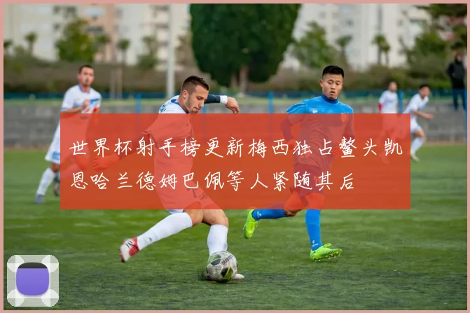 世界杯射手榜更新梅西独占鳌头凯恩哈兰德姆巴佩等人紧随其后