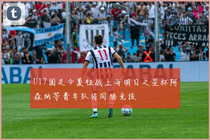 U17国足今夏征战上海明日之星杯阿森纳等青年队将同场竞技