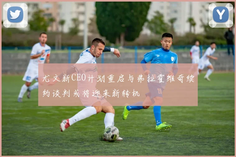 尤文新CEO计划重启与弗拉霍维奇续约谈判或将迎来新转机