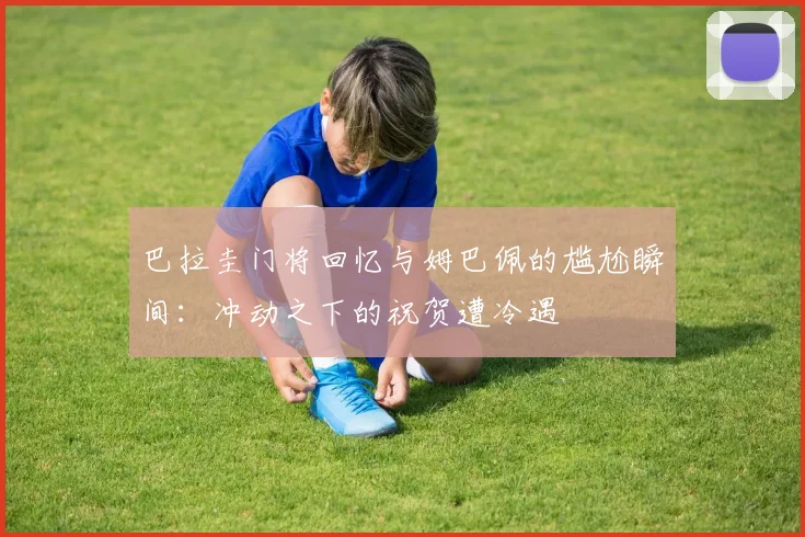 巴拉圭门将回忆与姆巴佩的尴尬瞬间：冲动之下的祝贺遭冷遇