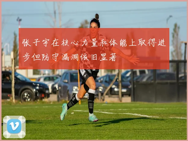 张子宇在核心力量和体能上取得进步但防守漏洞依旧显著