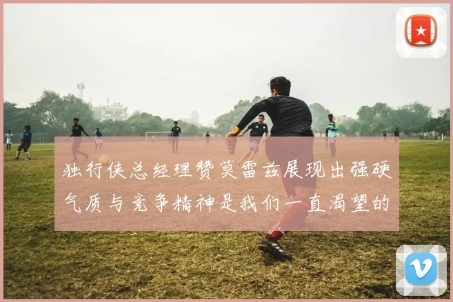 独行侠总经理赞莫雷兹展现出强硬气质与竞争精神是我们一直渴望的特质