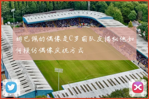 姆巴佩的偶像是C罗前队友揭秘他如何模仿偶像庆祝方式