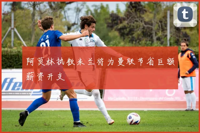 阿莫林执教米兰将为曼联节省巨额薪资开支