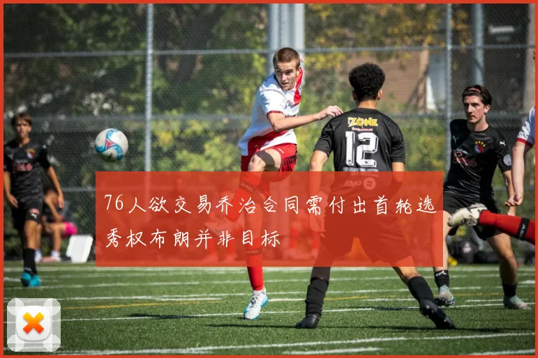 76人欲交易乔治合同需付出首轮选秀权布朗并非目标