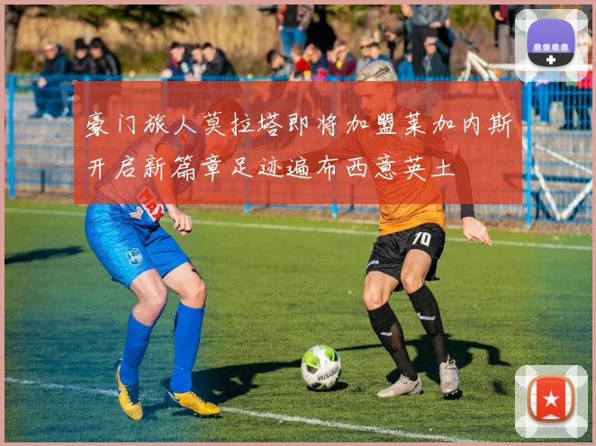 豪门旅人莫拉塔即将加盟莱加内斯开启新篇章足迹遍布西意英土